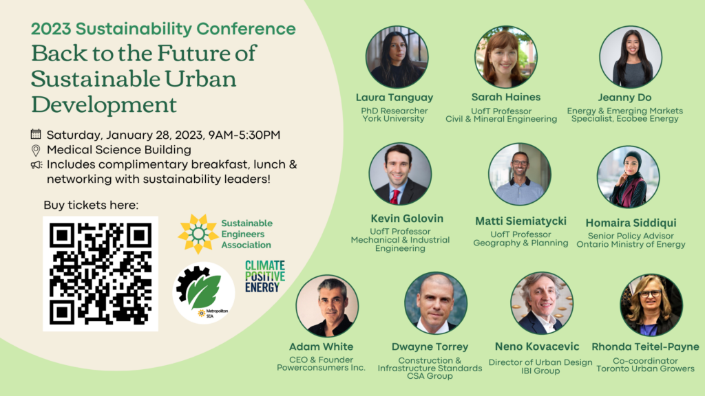 Event Poster:
2023 Sustainability Conference: Back to the Future of Sustainable Urban Development 
Saturday, January 28th, 2023, 9AM-5:30AM
Medical Science Building 
Includes complimentary breakfast, lunch & networking with sustainability leaders! 
Buy tickets here: https://www.eventbrite.ca/e/sea-x-tmu-back-to-the-future-of-sustainable-urban-development-tickets-472128788917

Speaker presenting at the conference include: 
Homaira Siddiqui - Senior Policy Advisor, Ontario Ministry of Energy
Matti Siemiatycki - UofT Professor, Geography and Planning
Laura Tanguay - PhD Researcher, York University Faculty of Environmental Studies
Kevin Golovin - UofT Professor, Mechanical and Industrial Engineering
Neno Kovacevic - Director | Sr. Practice Lead Landscape Architecture/Urban Design at IBI Group
Rhonda Teitel-Payne - Co-coordinator at Toronto Urban Growers
Dwayne Torrey - Director of Construction & Infrastructure Standards, CSA Group
Jeanny Do - Energy & Emerging Markets Specialist, Ecobee Energy
Sarah Haines - UofT Professor, Civil & Mineral Engineering
Adam White - CEO, Powerconsumer Inc.